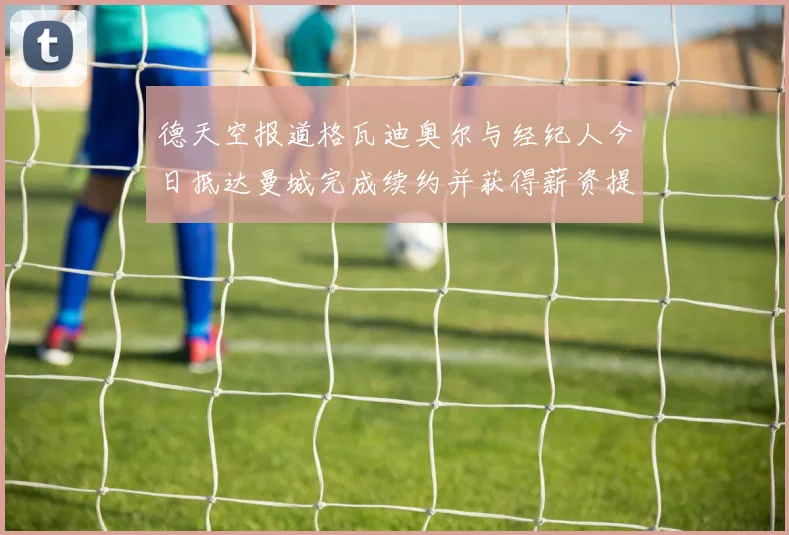德天空报道格瓦迪奥尔与经纪人今日抵达曼城完成续约并获得薪资提升