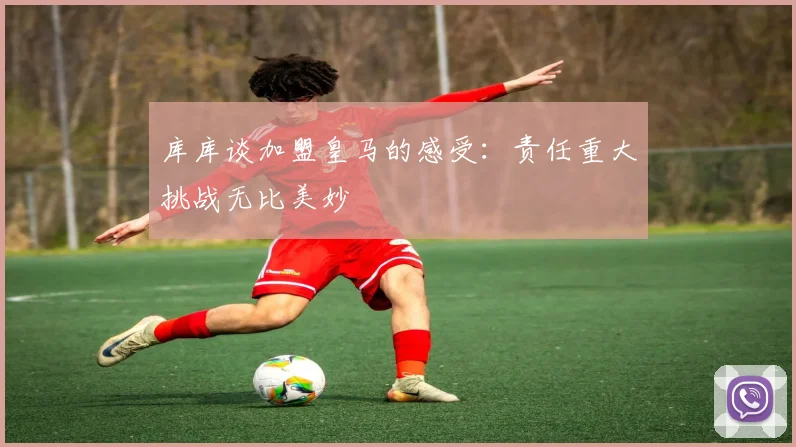 库库谈加盟皇马的感受：责任重大挑战无比美妙