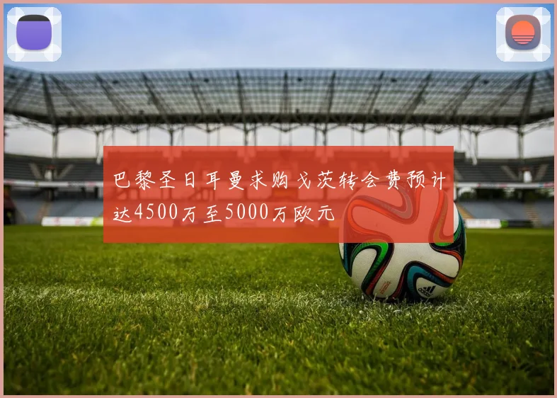 巴黎圣日耳曼求购戈茨转会费预计达4500万至5000万欧元