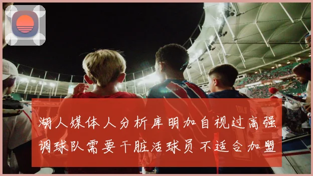 湖人媒体人分析库明加自视过高强调球队需要干脏活球员不适合加盟
