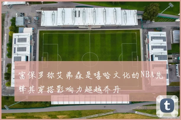 富保罗称艾弗森是嘻哈文化的NBA先锋其穿搭影响力超越乔丹