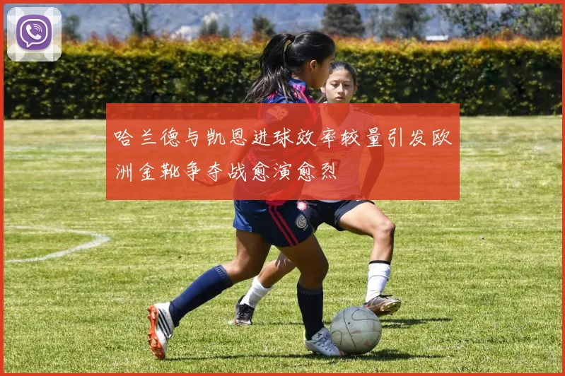 哈兰德与凯恩进球效率较量引发欧洲金靴争夺战愈演愈烈