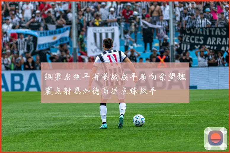 铜梁龙绝平海港战成平局向余望魏震点射恩加德乌送点球扳平