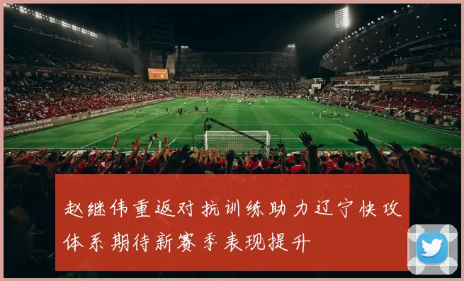 赵继伟重返对抗训练助力辽宁快攻体系期待新赛季表现提升