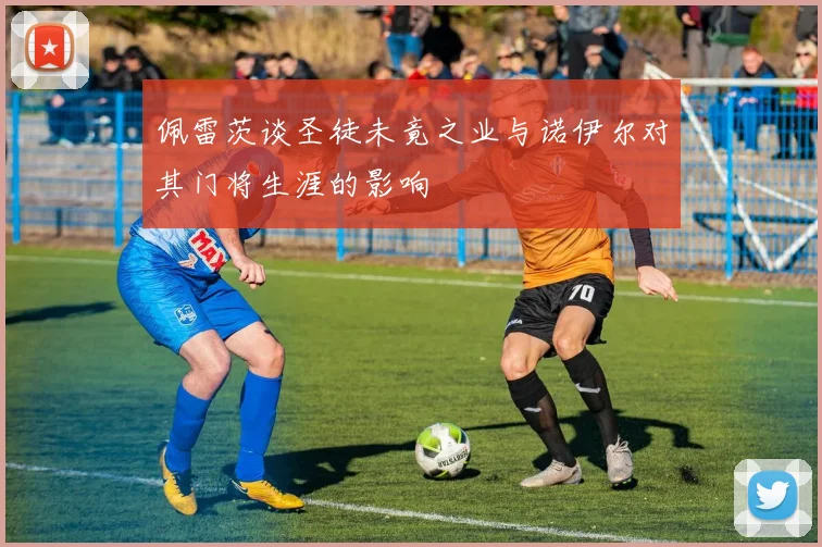 佩雷茨谈圣徒未竟之业与诺伊尔对其门将生涯的影响