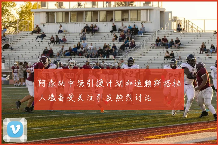 阿森纳中场引援计划加速赖斯搭档人选备受关注引发热烈讨论