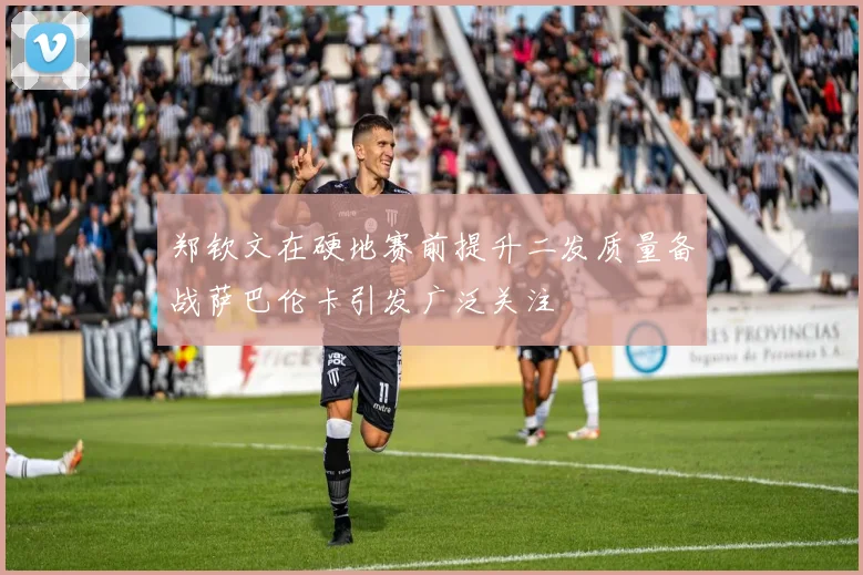 郑钦文在硬地赛前提升二发质量备战萨巴伦卡引发广泛关注