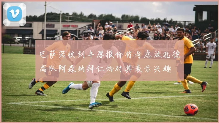 巴萨若收到丰厚报价将考虑放孔德离队阿森纳拜仁均对其表示兴趣