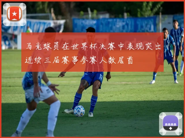 马竞球员在世界杯决赛中表现突出连续三届赛事参赛人数居首