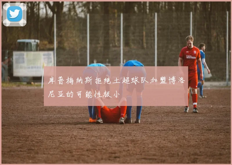 库普梅纳斯拒绝土超球队加盟博洛尼亚的可能性极小
