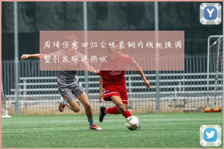周琦伤愈回归合练首钢内线轮换调整引发球迷热议