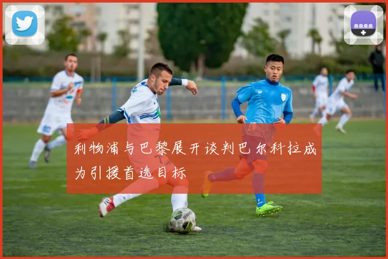 利物浦与巴黎展开谈判巴尔科拉成为引援首选目标