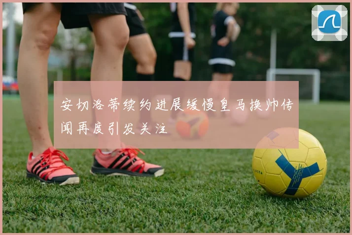 安切洛蒂续约进展缓慢皇马换帅传闻再度引发关注