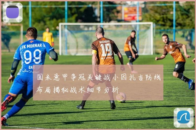 国米意甲争冠关键战小因扎吉防线布局揭秘战术细节分析