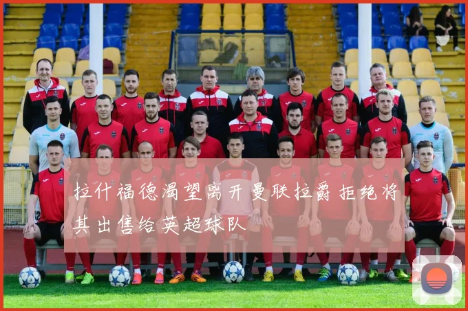 拉什福德渴望离开曼联拉爵拒绝将其出售给英超球队