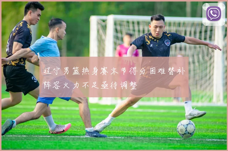辽宁男篮热身赛末节得分困难替补阵容火力不足亟待调整