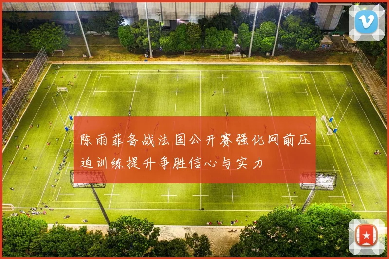 陈雨菲备战法国公开赛强化网前压迫训练提升争胜信心与实力